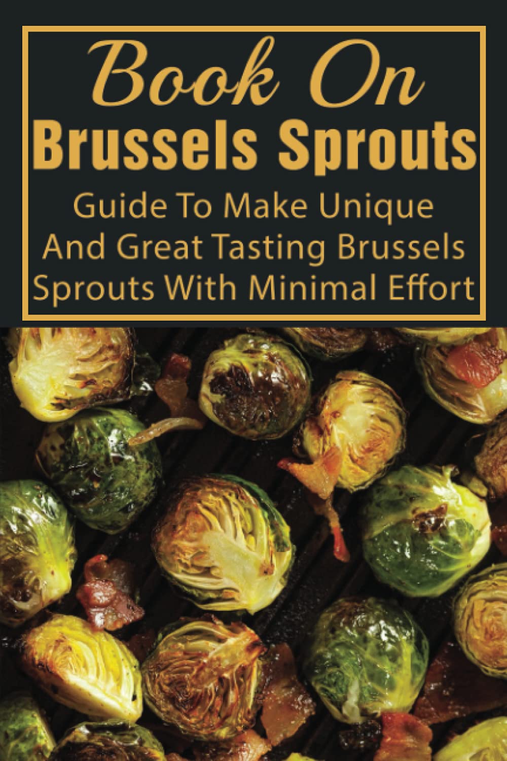 Book On Brussels Sprouts: Guide To Make Unique And Great Tasting Brussels Sprouts With Minimal Effort: How To Cook Brussel Sprouts