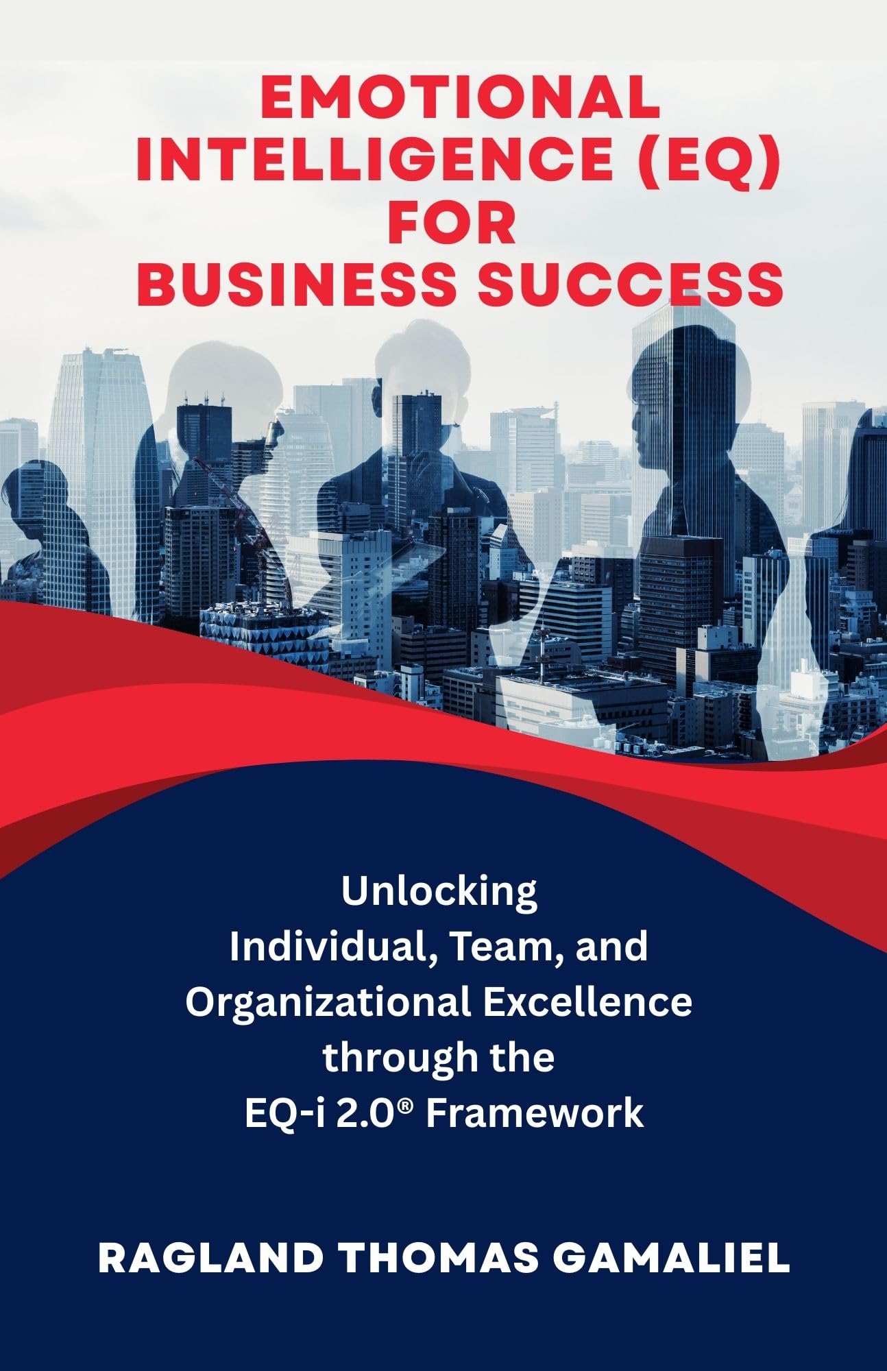 Emotional Intelligence (EQ) for Business Success: Unlocking Individual, Team, and Organizational Excellence through the EQ-i 2.0® Framework
