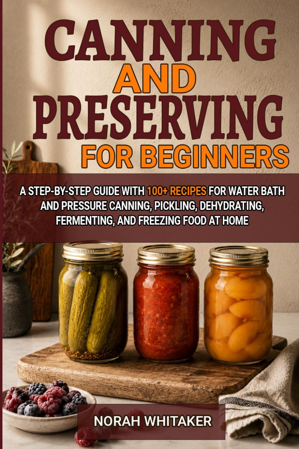 Canning and Preserving for Beginners: A Step-by-Step Guide with 100+ Recipes for Water Bath and Pressure Canning, Pickling, Dehydrating, Fermenting, and Freezing Food at Home