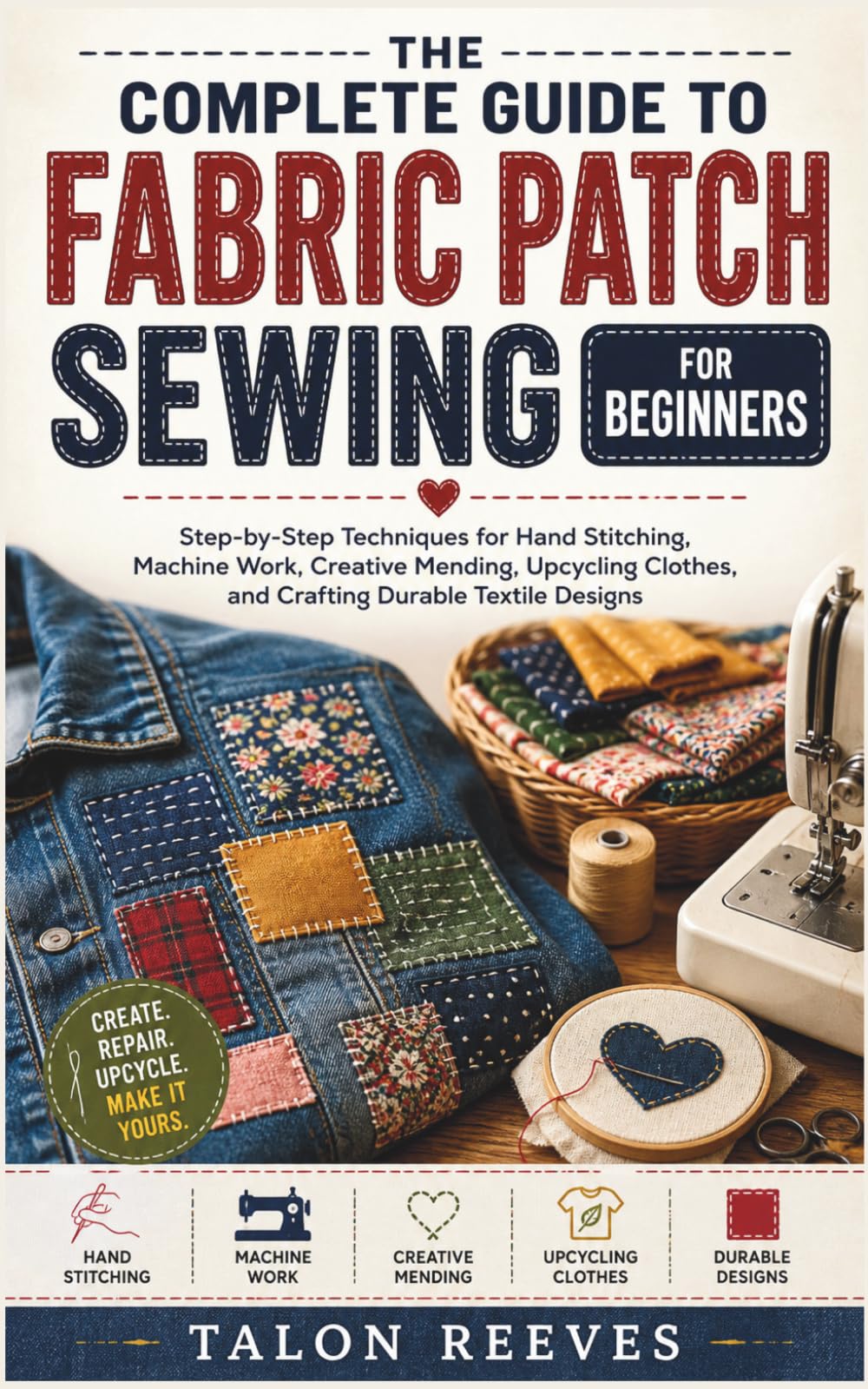 THE COMPLETE GUIDE TO FABRIC PATCH SEWING FOR BEGINNERS: Step-by-Step Techniques for Hand Stitching, Machine Work, Creative Mending, Upcycling Clothes, and Crafting Durable Textile Designs