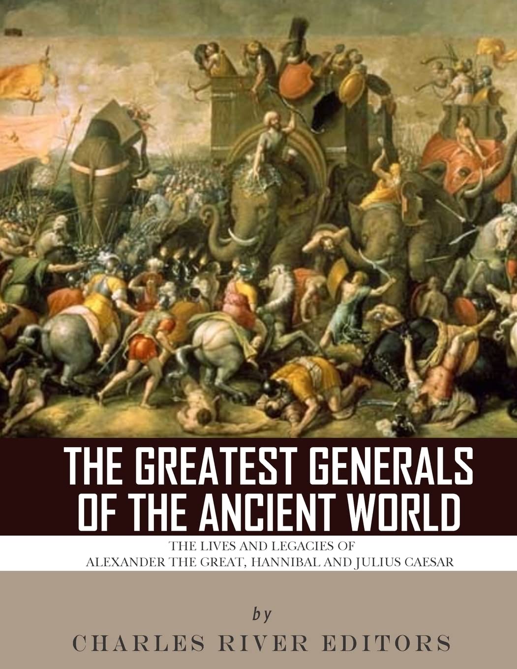 The Greatest Generals of the Ancient World: The Lives and Legacies of Alexander the Great, Hannibal and Julius Caesar