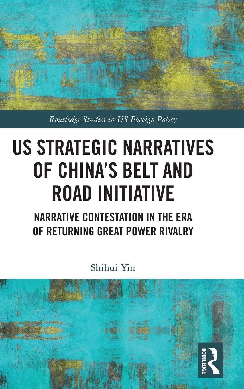 US Strategic Narratives of China’s Belt and Road Initiative: Narrative Contestation in the Era of Returning Great Power Rivalry (Routledge Studies in US Foreign Policy)