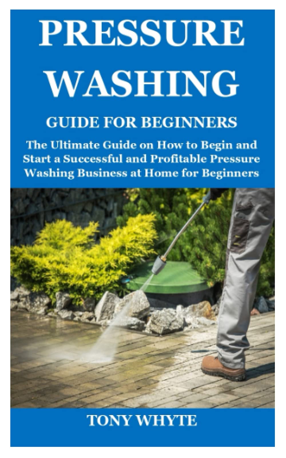 PRESSURE WASHING GUIDE FOR BEGINNERS: The Ultimate Guide on How to Begin and Start a Successful and Profitable Pressure Washing Business at Home for Beginners