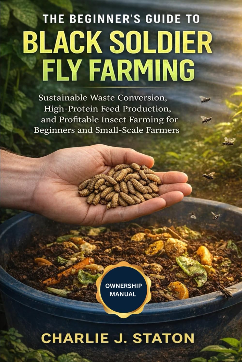 THE BEGINNER'S GUIDE TO BLACK SOLDIER FLY FARMING: Sustainable Waste Conversion, High-Protein Feed Production, and Profitable Insect Farming for Beginners and Small-Scale Farmers
