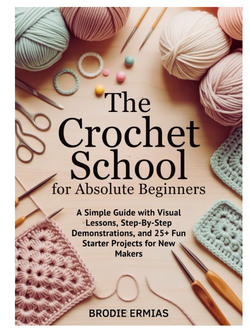 THE CROCHET SCHOOL FOR ABSOLUTE BEGINNERS: A Simple Guide with Visual Lessons, Step-By-Step Demonstrations, and 25+ Fun Starter Projects for New Makers