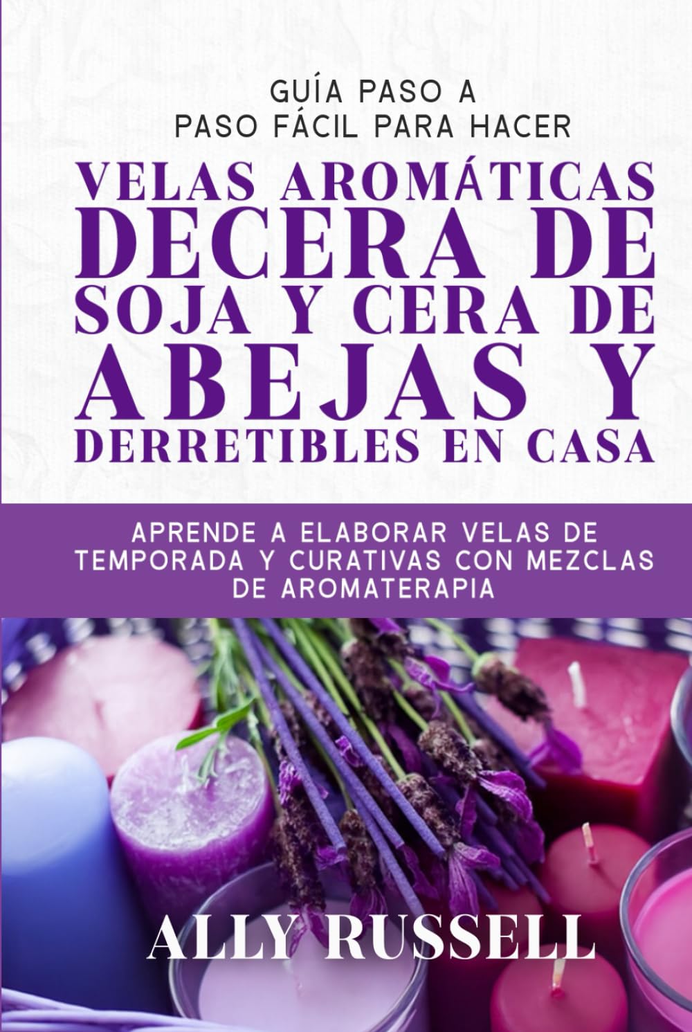 GUÍA PASO A PASO FÁCIL PARA HACER VELAS AROMÁTICAS DECERA DE SOJA Y CERA DE ABEJAS Y DERRETIBLES EN CASA: APRENDE A ELABORAR VELAS DE TEMPORADA Y CURATIVAS CON MEZCLAS DE AROMATERAPIA