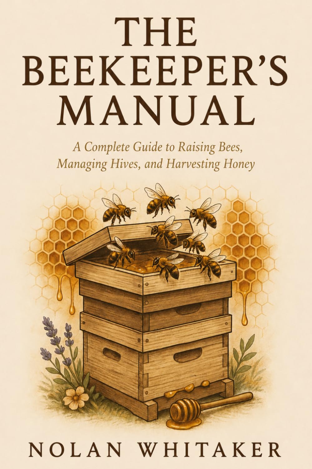 THE BEEKEEPER'S MANUAL: A Complete Guide to Raising Bees, Managing Hives and Harvesting Honey