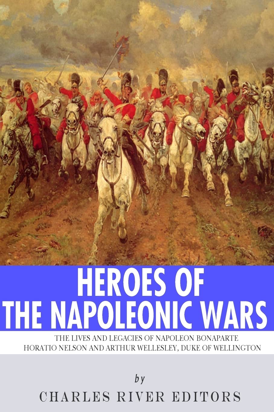 Heroes of the Napoleonic Wars: The Lives and Legacies of Napoleon Bonaparte, Horatio Nelson and Arthur Wellesley, the Duke of Wellington