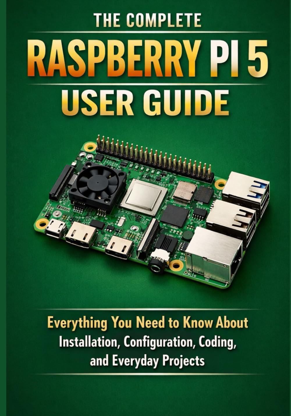 THE COMPLETE RASPBERRY PI 5 USER GUIDE: Everything You Need to Know About Installation, Configuration, Coding, and Everyday Projects