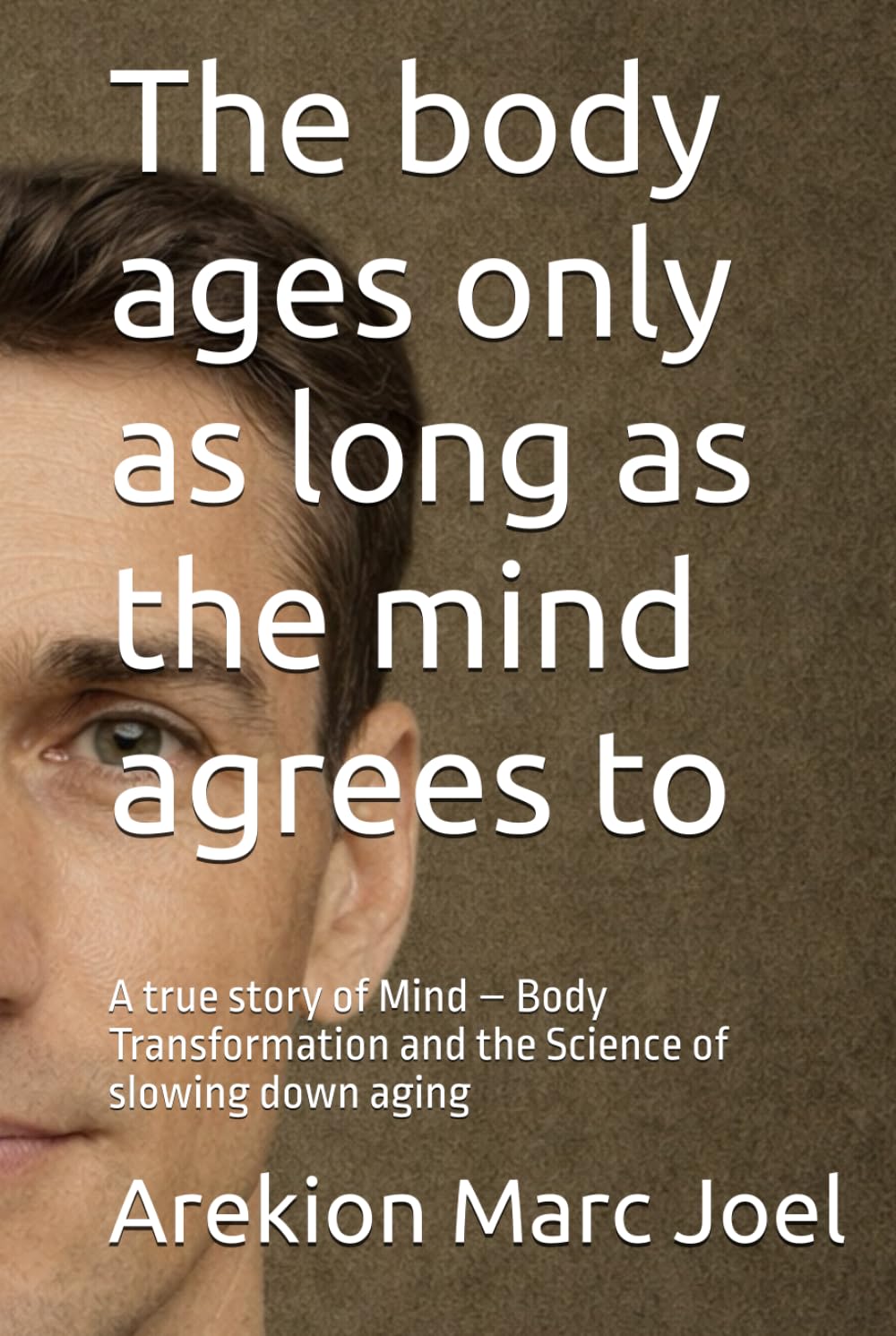The body ages only as long as the mind agrees to: A true story of Mind – Body Transformation and the Science of slowing down aging