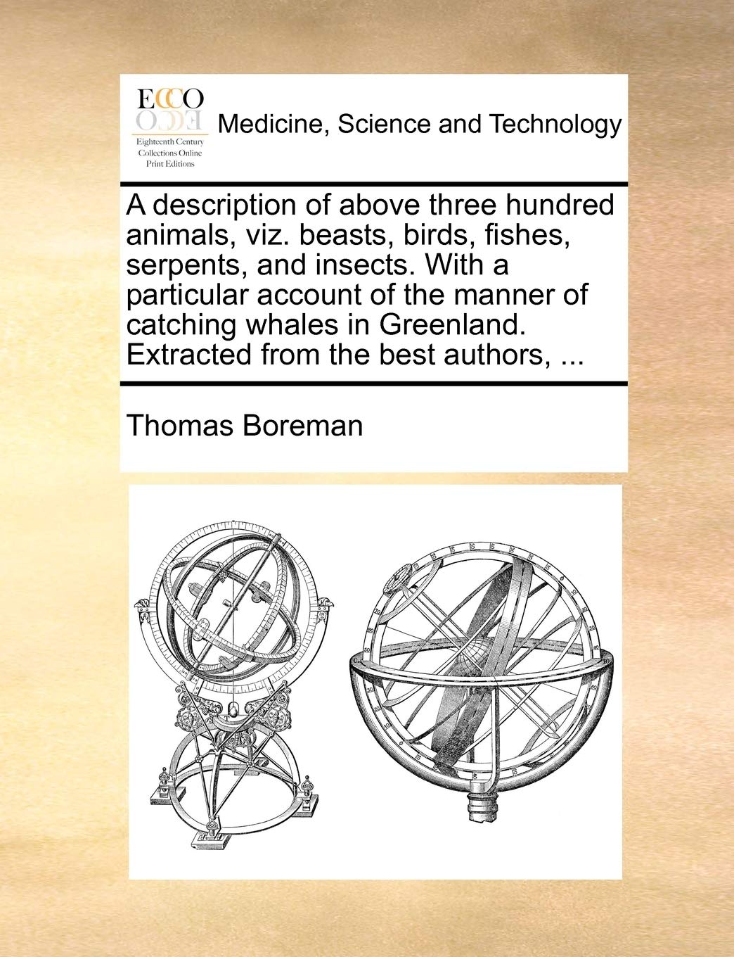 A Description of Above Three Hundred Animals, Viz. Beasts, Birds, Fishes, Serpents & Insects. with a Particular Account of the Manner of Catching Whales in Greenland Extracted from the Best Authors