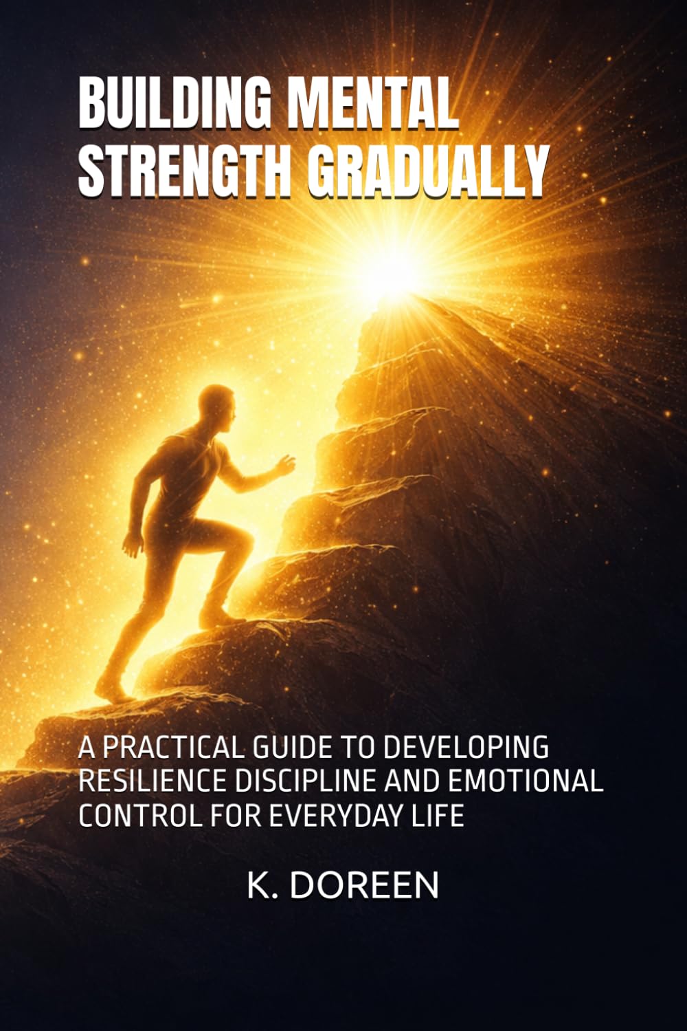 BUILDING MENTAL STRENGTH GRADUALLY: A PRACTICAL GUIDE TO DEVELOPING RESILIENCE DISCIPLINE AND EMOTIONAL CONTROL FOR EVERYDAY LIFE