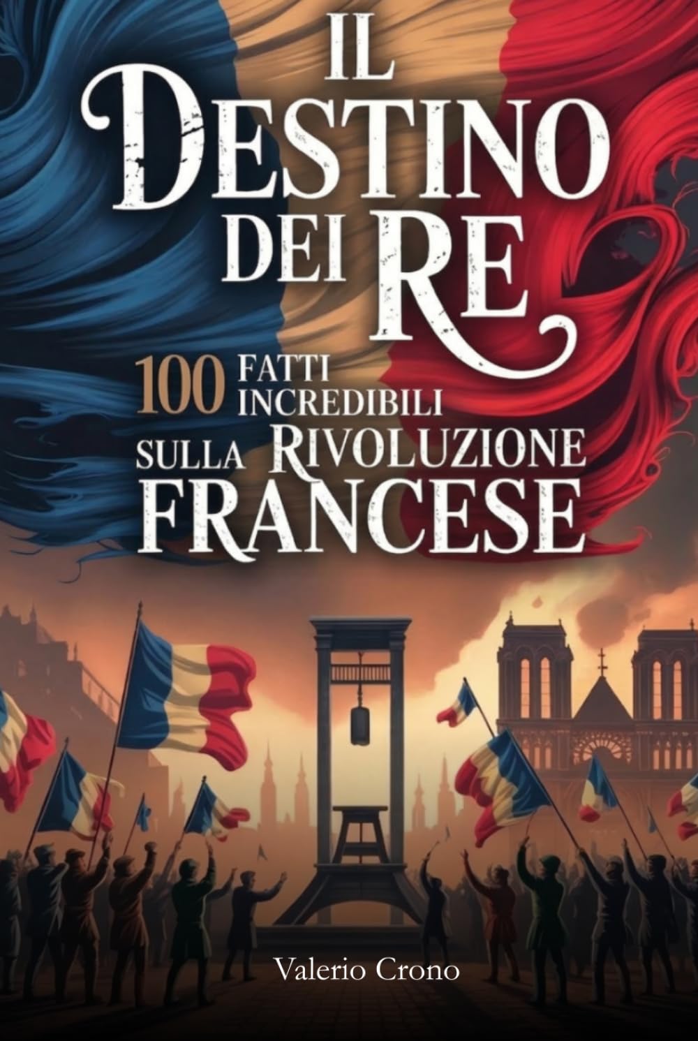 Il Destino del Re: 100 Fatti Incredibili sulla Rivoluzione Francese (Macchina del Tempo: 100 segreti, follie e misteri della storia)