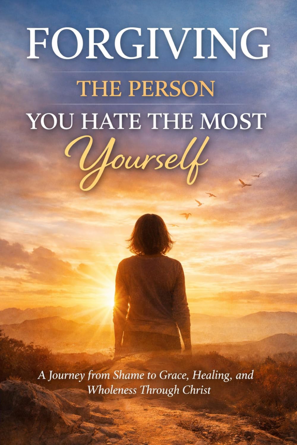 Forgiving the Person You Hate the Most: Yourself: A Journey from Shame to Grace, Healing, and Wholeness Through Christ