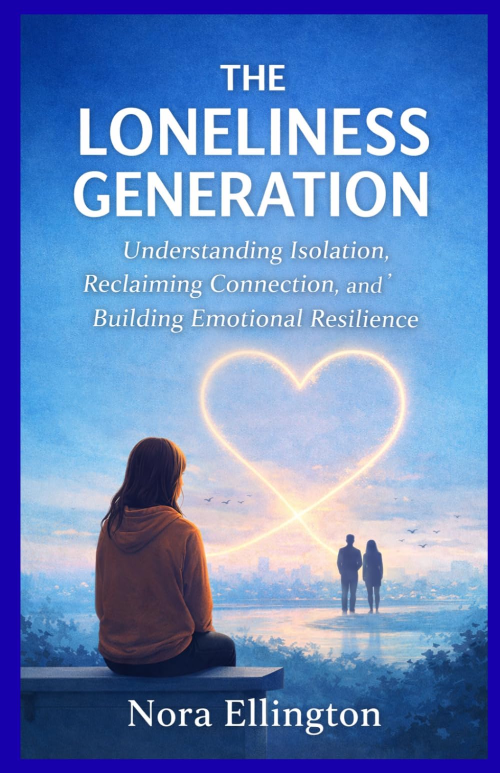 THE LONELINESS GENERATION: Understanding Isolation, Reclaiming Connection, and Building Emotional Resilience