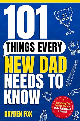 101 Things Every New Dad Needs to Know: A First Time Father's Handbook on Navigating Pregnancy, Taking Care of Your Newborn Baby and Partner, Managing ... Handling the Toddler Stage, and Much More!