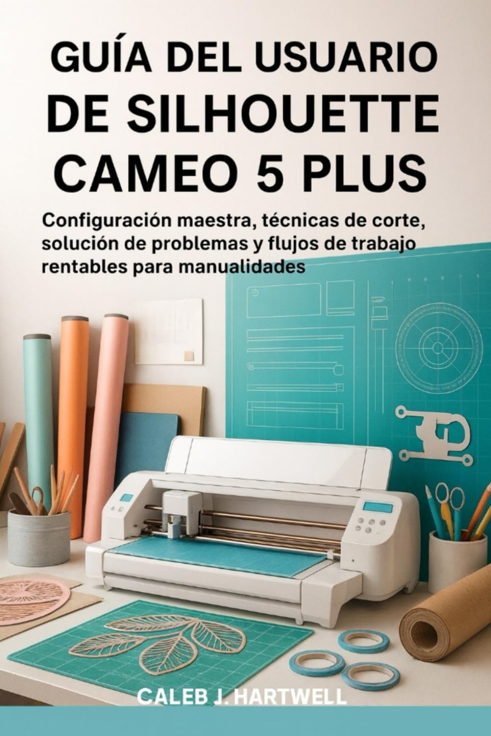 GUÍA DEL USUARIO DE SILHOUETTE CAMEO 5 PLUS: Configuración maestra, técnicas de corte, solución de problemas y flujos de trabajo rentables para ... J. Hartwell's Complete User Guide Collection)