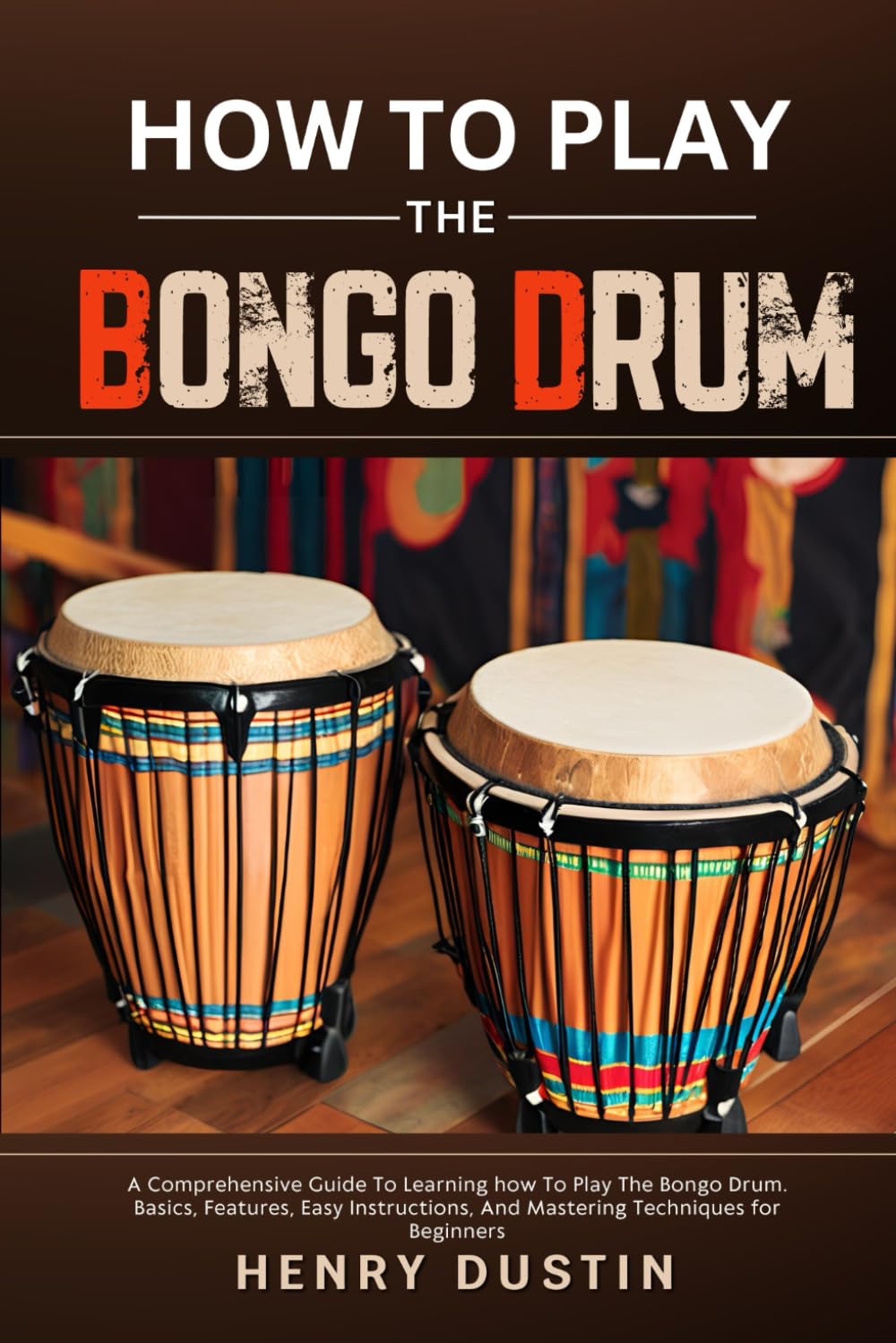 HOW TO PLAY THE BONGO DRUM: A Comprehensive Guide To Learning how To Play The Bongo Drum. Basics, Features, Easy Instructions, And Mastering Techniques for Beginners