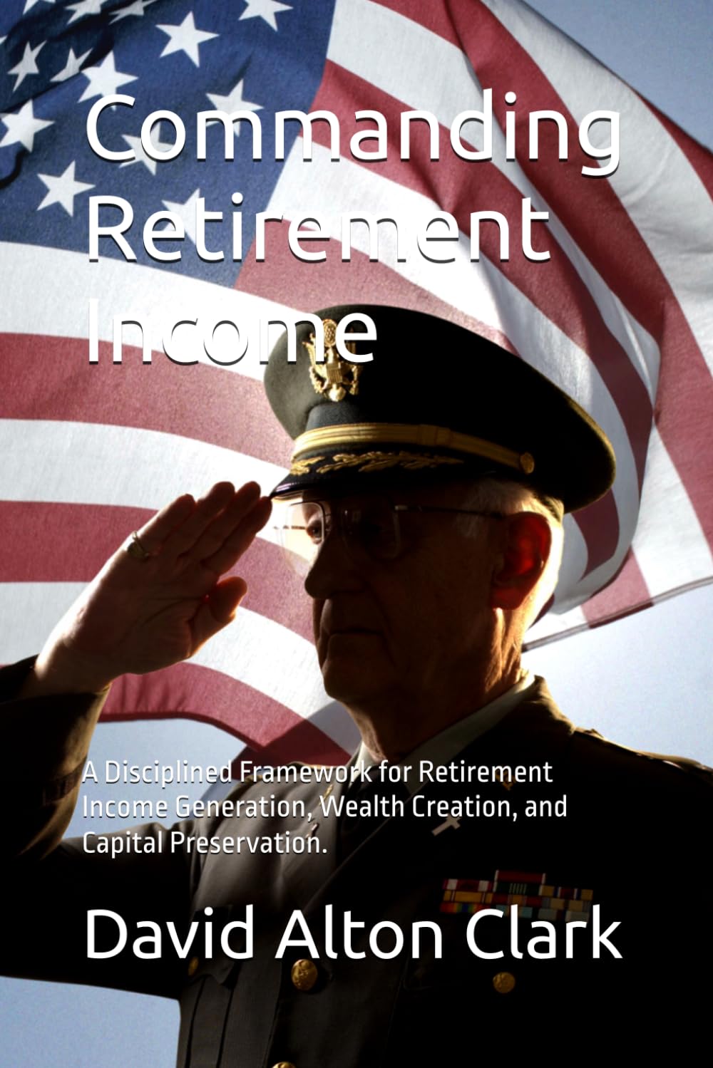 Commanding Retirement Income: A Disciplined Framework for Retirement Income Generation, Wealth Creation, and Capital Preservation.