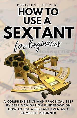 HOW TO USE A SEXTANT FOR BEGINNERS: A comprehensive and practical step by step navigation guidebook on how to use a sextant even as a complete beginner