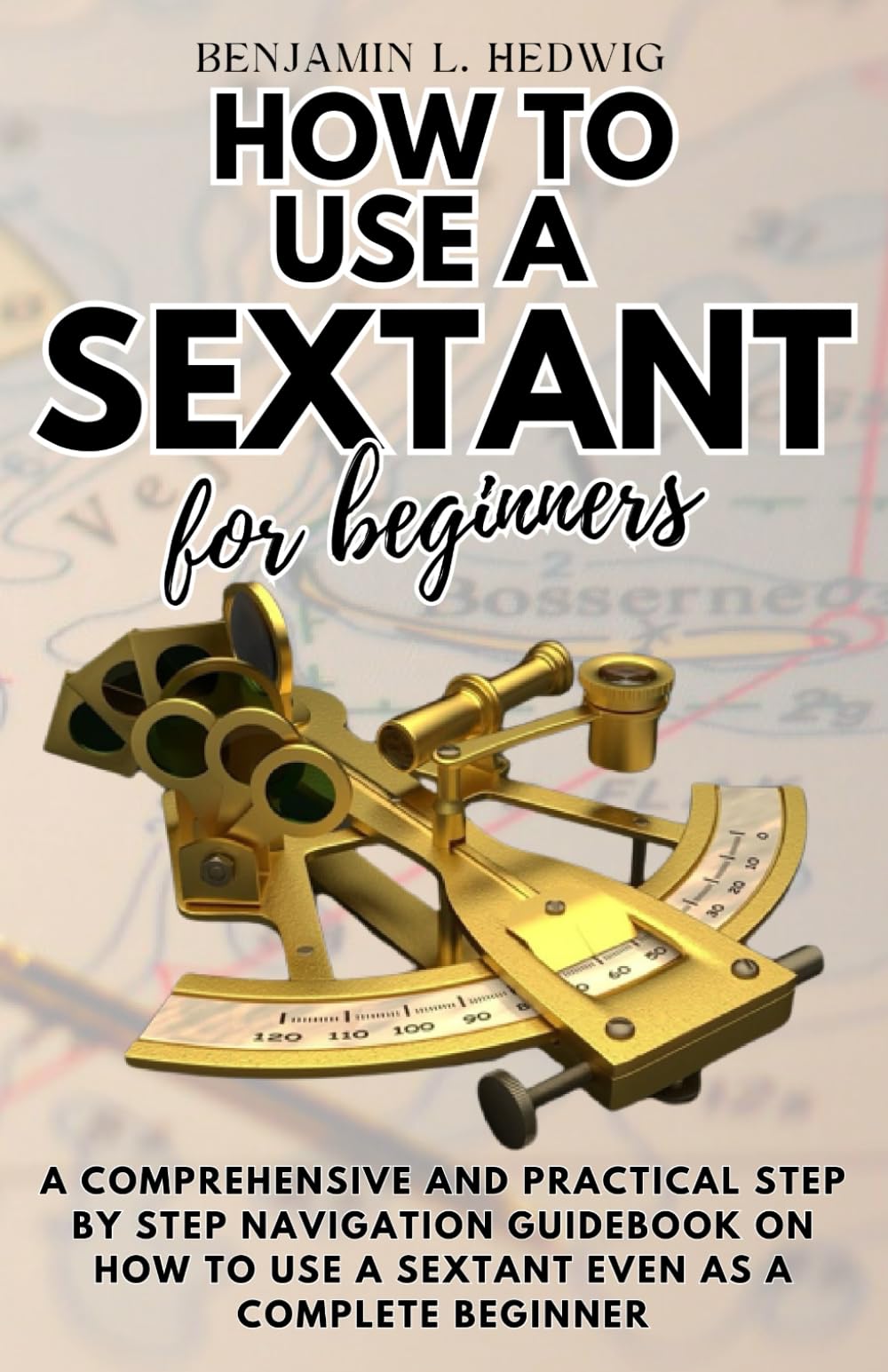 HOW TO USE A SEXTANT FOR BEGINNERS: A comprehensive and practical step by step navigation guidebook on how to use a sextant even as a complete beginner