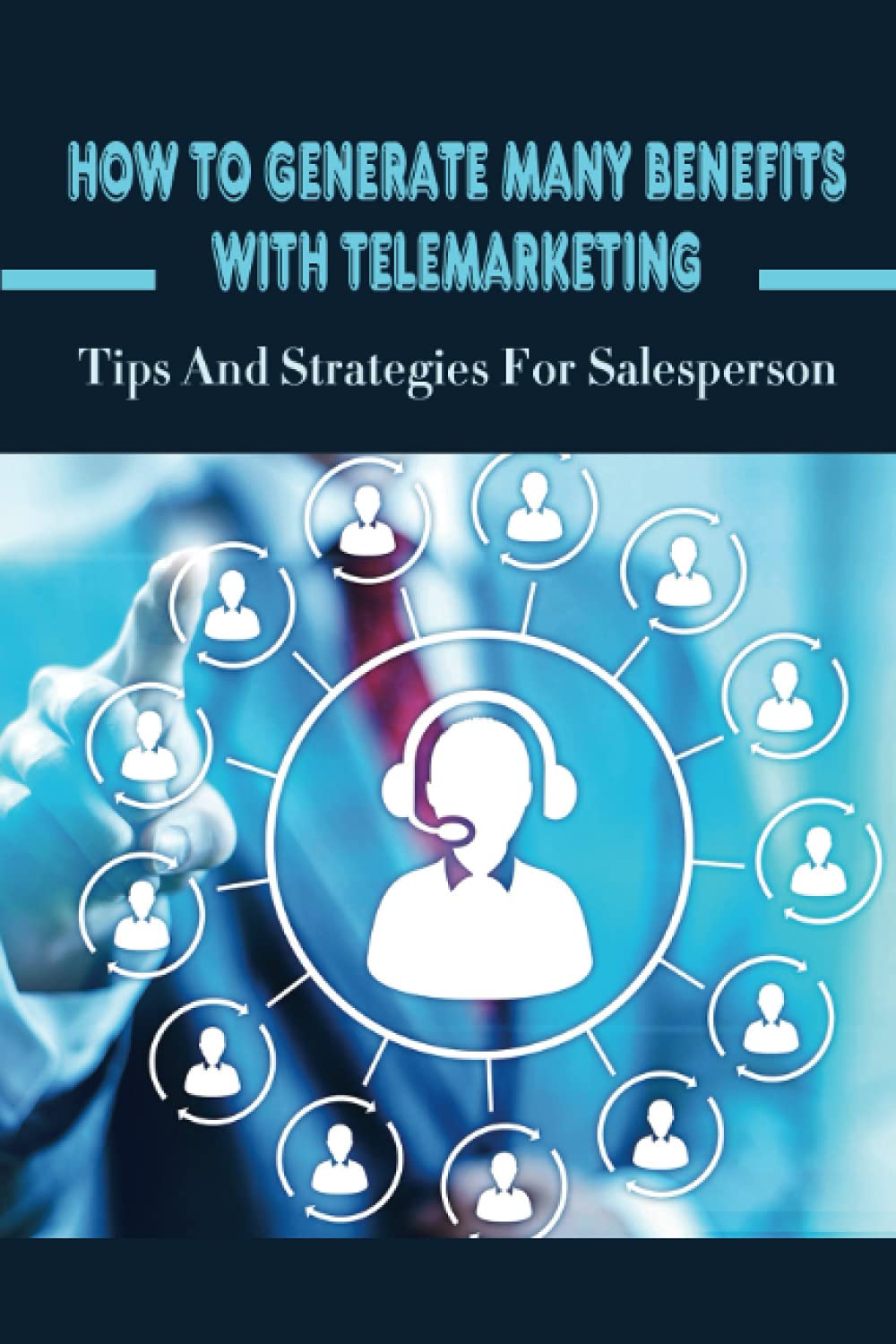 How To Generate Many Benefits With Telemarketing: Tips And Strategies For Salesperson: Tips For Successful Telemarketing