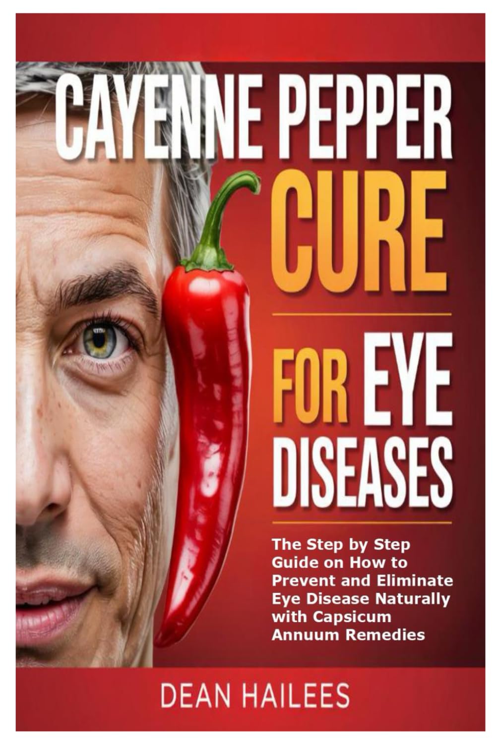 Cayenne Pepper Cure for Eye Diseases: The Step by Step Guide on How to Prevent and Eliminate Eye Disease Naturally with Capsicum Annuum Remedies