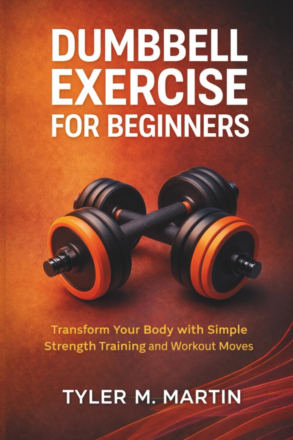 DUMBBELL EXERCISE FOR BEGINNERS: Transform Your Body with Simple Strength Training and Workout Moves