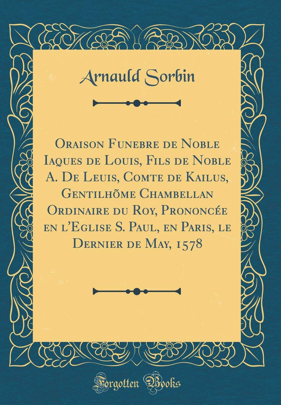 Oraison Funebre de Noble Iaques de Louis, Fils de Noble A. De Leuis, Comte de Kailus, Gentilhõme Chambellan Ordinaire du Roy, Prononcée en l'Eglise S. ... le Dernier de May, 1578 (Classic Reprint)