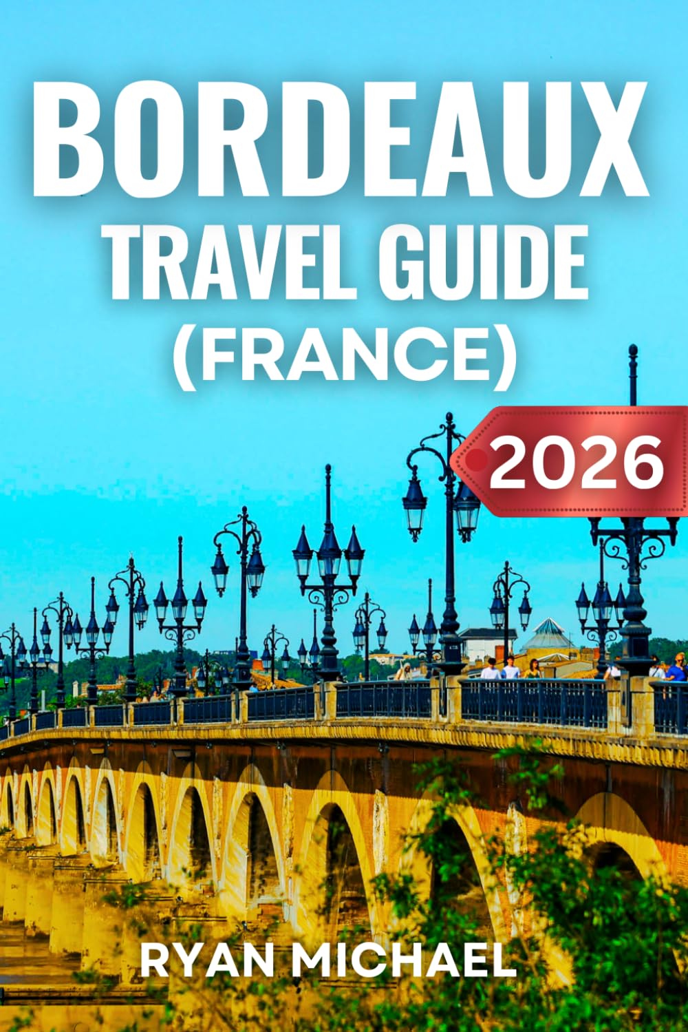 Bordeaux Travel Guide (France): Explore France’s Wine Capital, Top Attractions, Best Vineyards and Wineries, Day Trips, Local Cuisine, Hidden Gems, ... Tips for an Unforgettable French Getaway