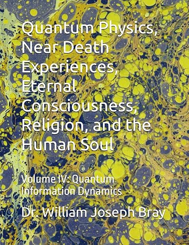 Quantum Physics, Near Death Experiences, Eternal Consciousness, Religion, and the Human Soul: Volume IV: Quantum Information Dynamics