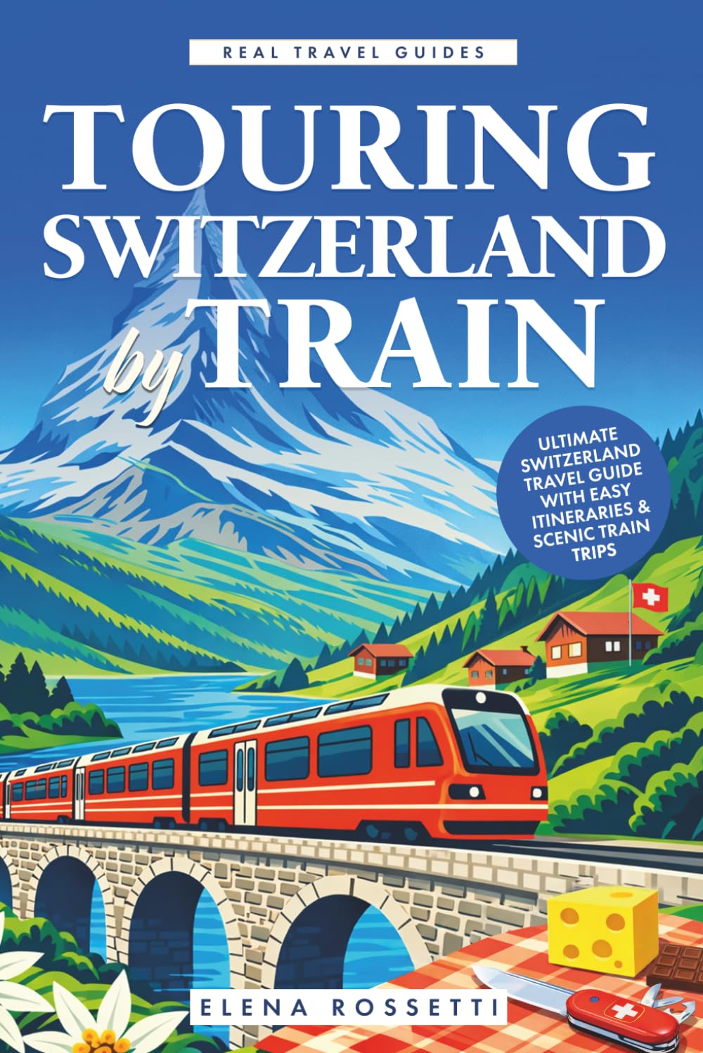 Touring Switzerland by Train: Ultimate Switzerland Travel Guide with Easy Itineraries & Scenic Train Trips (Real Travel Guides)