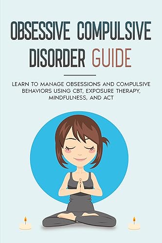 OBSESSIVE COMPULSIVE DISORDER GUIDE Learn to manage obsessions and compulsive behaviors using CBT, Exposure therapy, Mindfulness and ACT