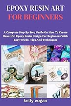 Epoxy Resin Art For Beginners: A Complete Step-By-Step Guide On How To Create Beautiful Epoxy Resin Design For Beginner With Easy Tricks And Tips And Techniques