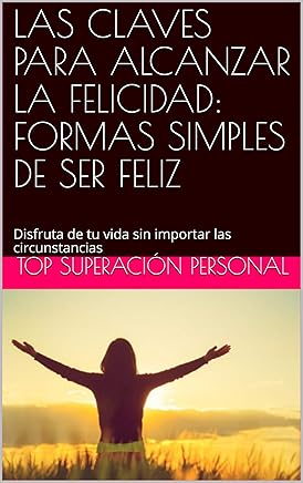 LAS CLAVES PARA ALCANZAR LA FELICIDAD: FORMAS SIMPLES DE SER FELIZ: Disfruta de tu vida sin importar las circunstancias