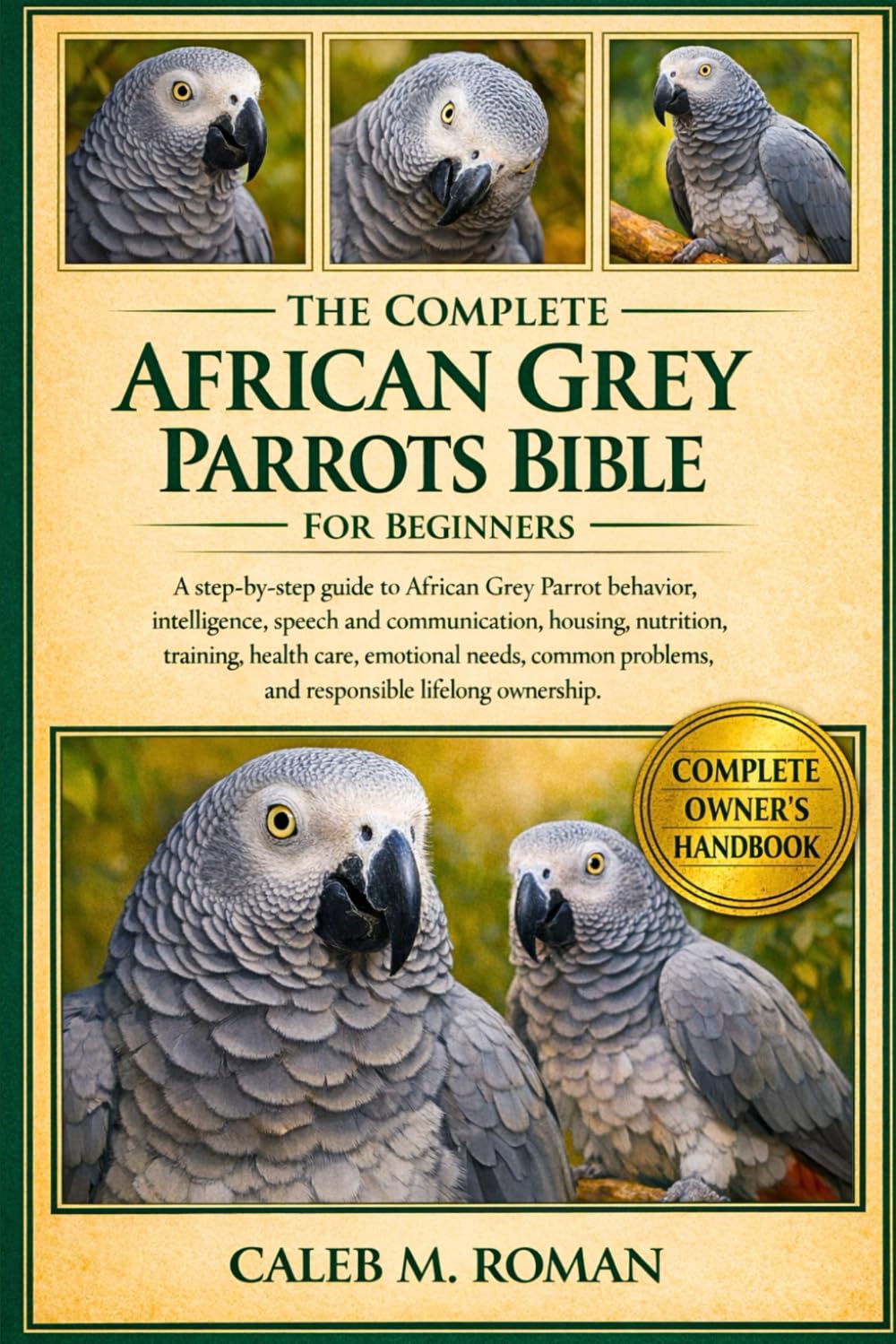 THE COMPLETE AFRICAN GREY PARROTS BIBLE FOR BEGINNERS: A Step-by-Step Guide to African Grey Parrot Behavior, Intelligence, Speech....Training, Health ... Problems, and Responsible Lifelong Ownership