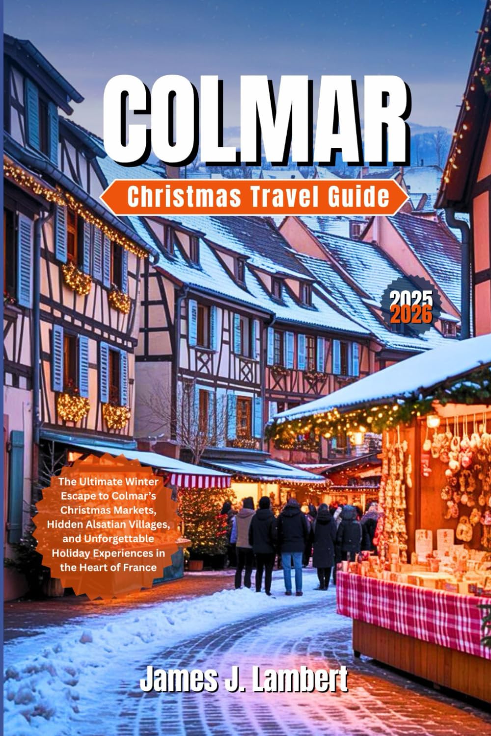COLMAR CHRISTMAS TRAVEL GUIDE 2025 - 2026: The Ultimate Winter Escape to Colmar’s Christmas Markets, Hidden Alsatian Villages, and Unforgettable Holiday Experiences in the Heart of France