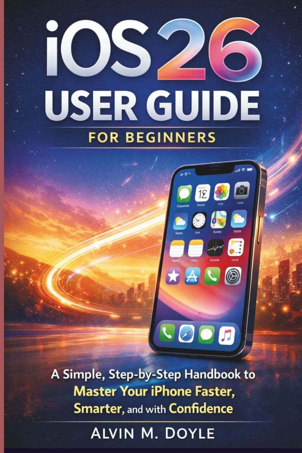 iOS 26 User Guide for Beginners: A Simple, Step-by-Step Handbook to Master Your iPhone Faster, Smarter, and with Confidence
