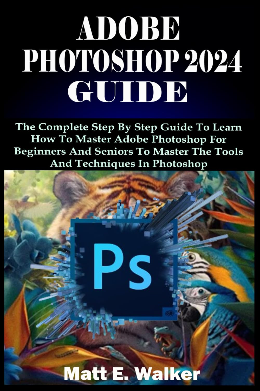 ADOBE PHOTOSHOP 2024 GUIDE: The Complete Step By Step Guide To Learn How To Master Adobe Photoshop For Beginners And Seniors To Master The Tools And Techniques In Photoshop