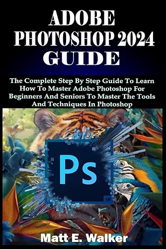Adobe Photoshop 2024 Guide: The Complete Step By Step Guide To Learn How To Master Adobe Photoshop For Beginners And Seniors To Master The Tools And Techniques In Photoshop