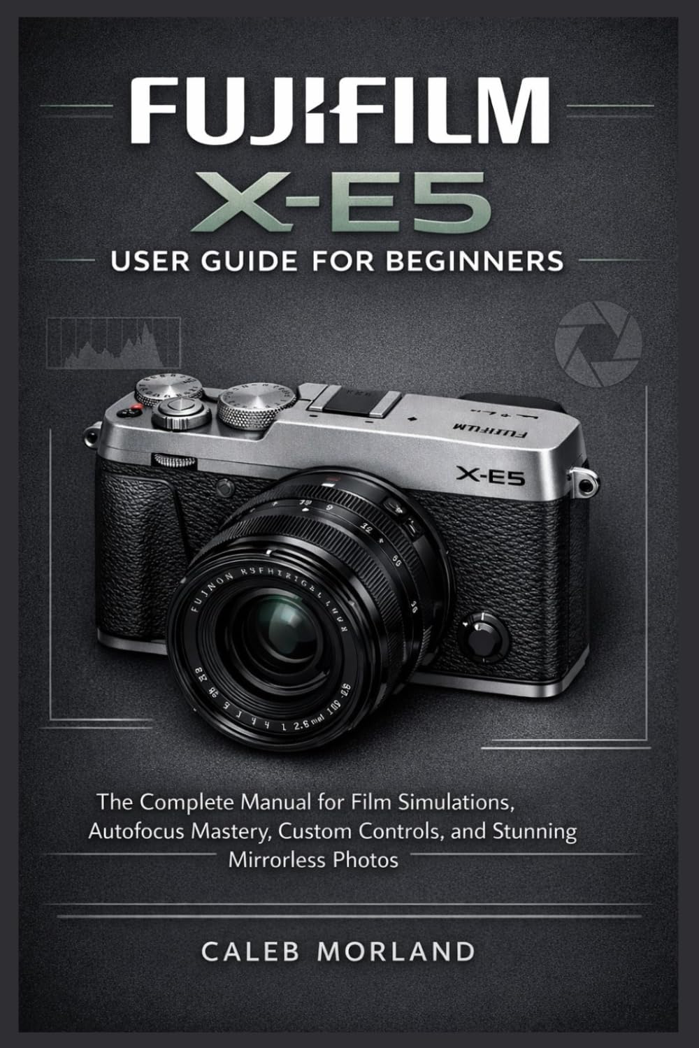 FUJIFILM X-E5 USER GUIDE FOR BEGINNERS: The Complete Manual for Film Simulations, Autofocus Mastery, Custom Controls, and Stunning Mirrorless Photos