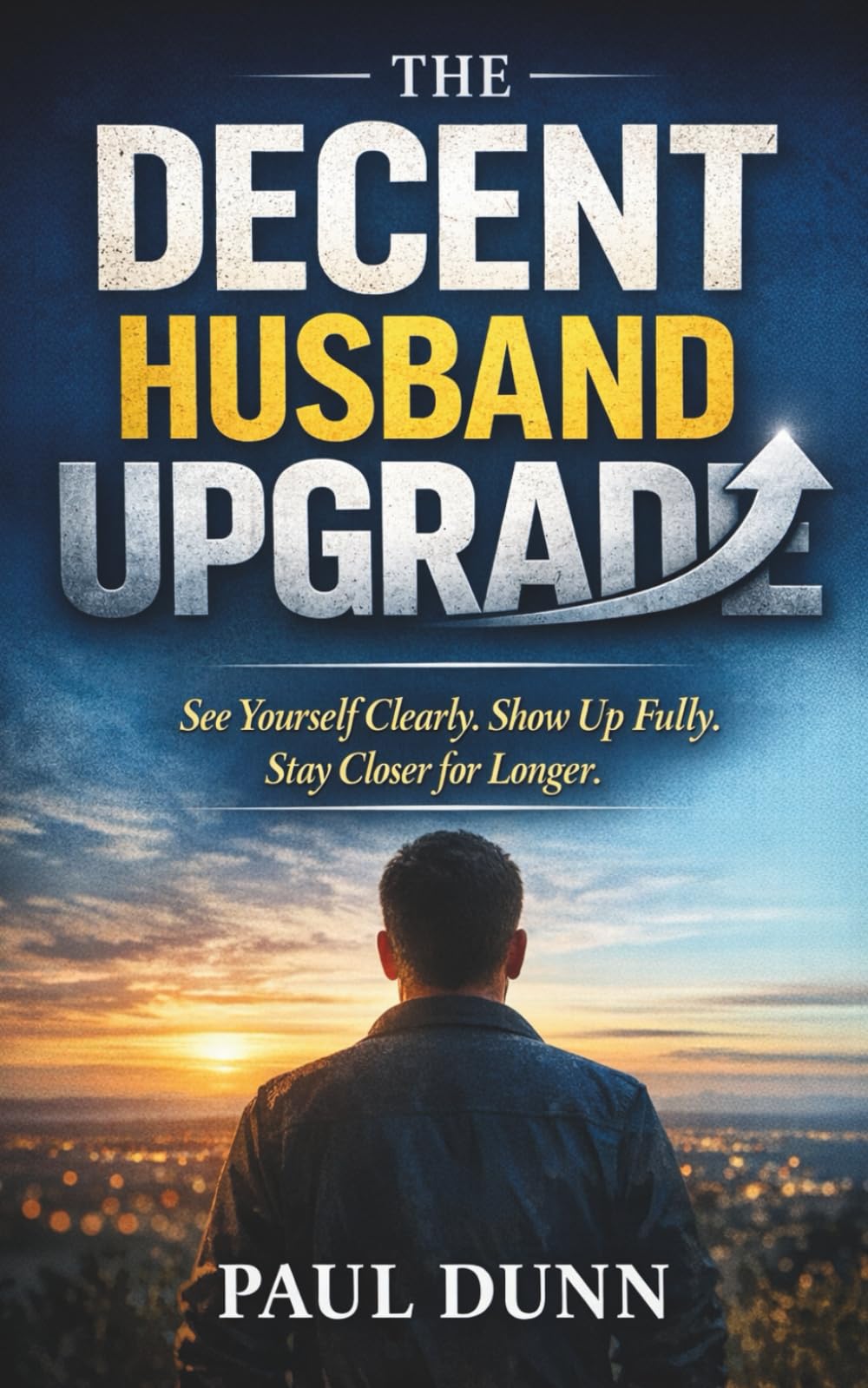 The Decent Husband Upgrade: See Yourself Clearly, Show Up Fully, Stay Closer for Longer