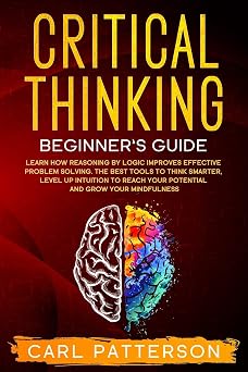 Critical Thinking Beginners Guide Learn How Reasoning by Logic Improves Effective Problem Solving. The Tools to Think Smarter, Level up Intuition to Reach Your Potential and Grow Your Mindfulness