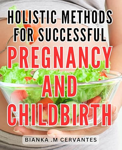 Holistic Methods for Successful Pregnancy and Childbirth: Unlocking the Secrets to a Joyful Journey: Empowering Holistic Techniques for a Blissful Pregnancy and Natural Childbirth