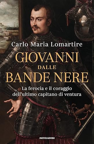 Giovanni dalle Bande Nere. La ferocia e il coraggio dell'ultimo capitano di ventura