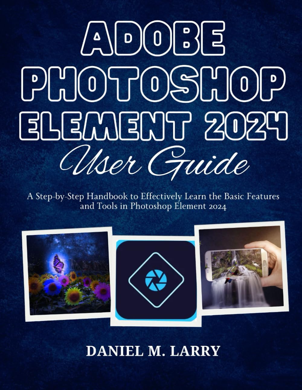 ADOBE PHOTOSHOP ELEMENT 2024 USER GUIDE: A Step-by-Step Handbook to Effectively Learn the Basic Features and Tools in Photoshop Element 2024