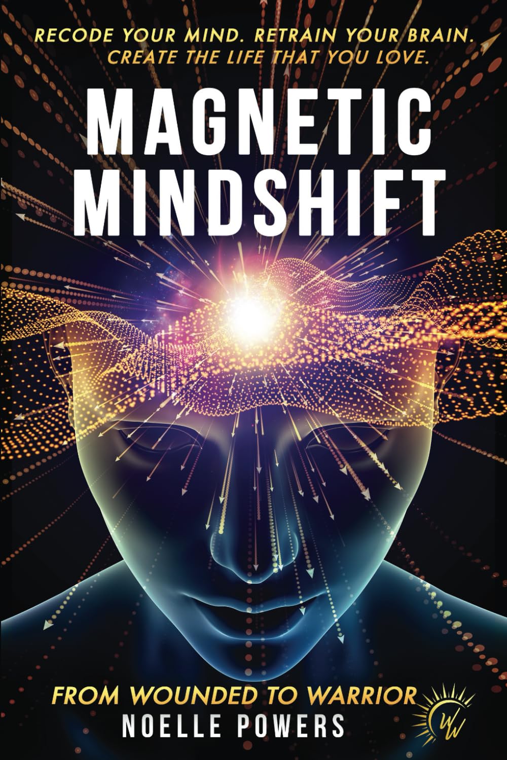 MAGNETIC MINDSHIFT: RECODE YOUR MIND. RETRAIN YOUR BRAIN. CREATE THE LIFE THAT YOU LOVE. FROM WOUNDED TO WARRIOR.