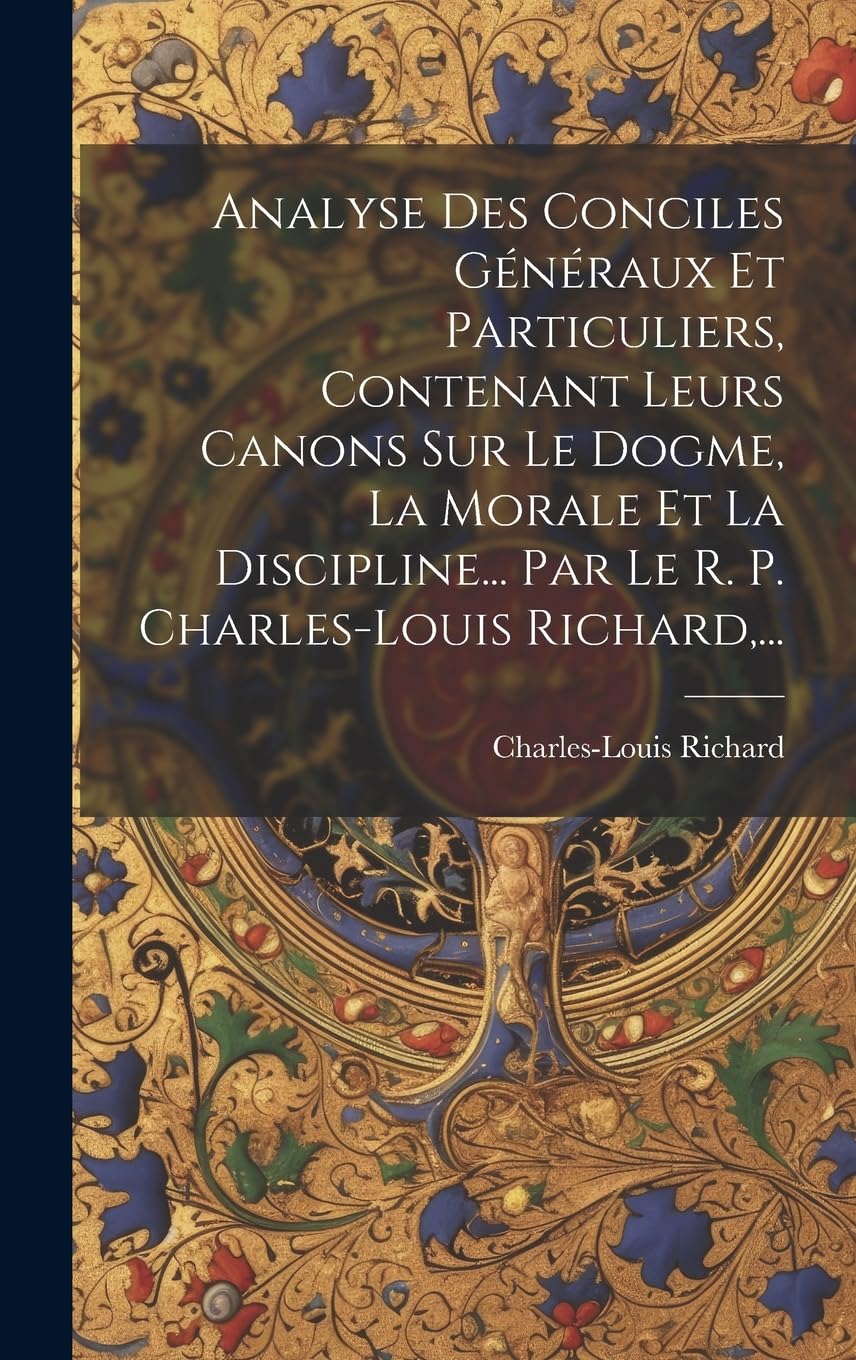 Analyse Des Conciles Généraux Et Particuliers, Contenant Leurs Canons Sur Le Dogme, La Morale Et La Discipline... Par Le R. P. Charles-louis Richard, ...