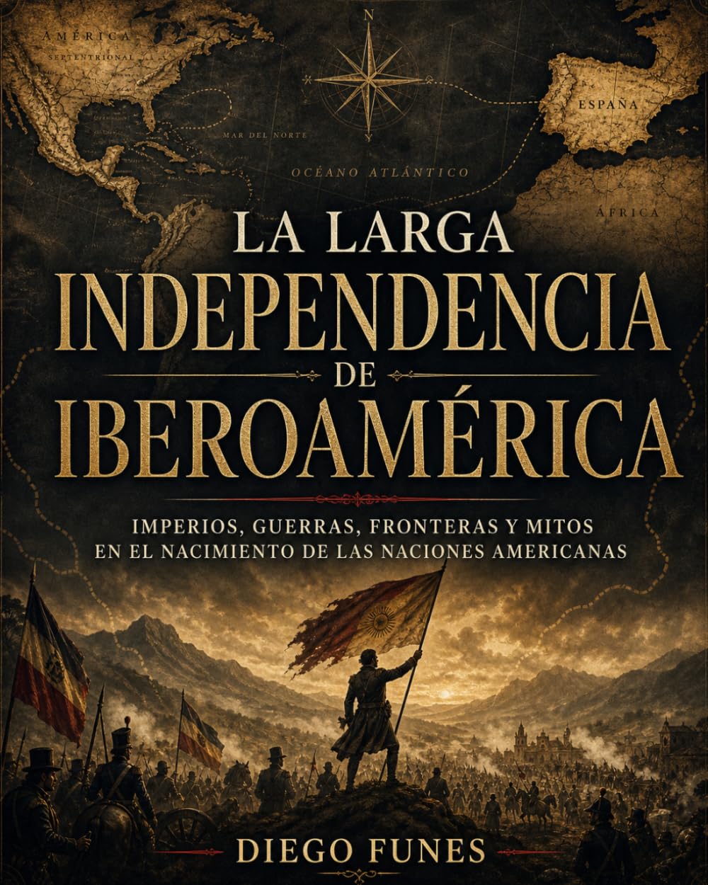 LA LARGA INDEPENDENCIA DE IBEROAMÉRICA: Imperios, guerras, fronteras y mitos en el nacimiento de las naciones americanas