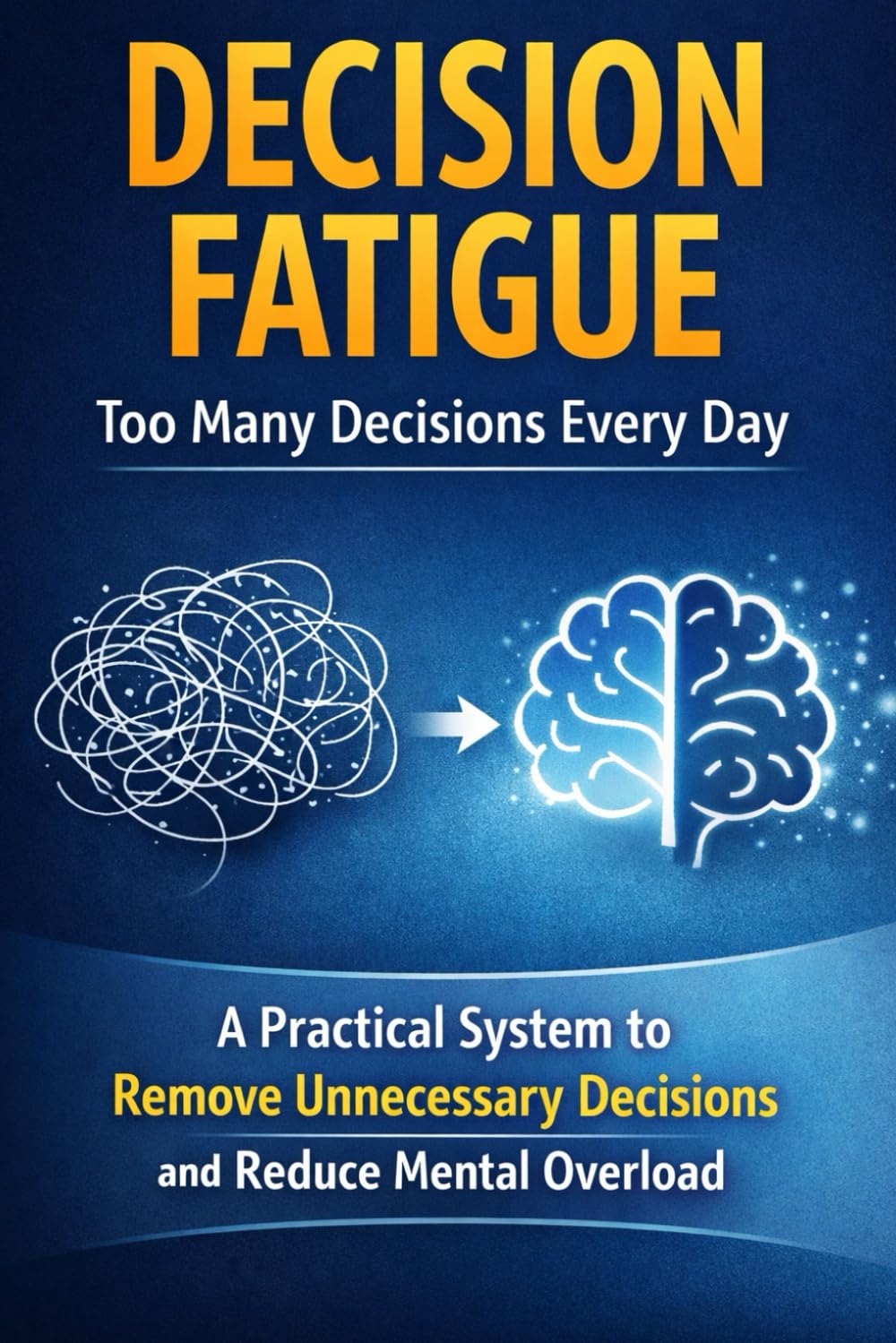 Decision Fatigue: Too Many Decisions Every Day: A Practical System to Remove Unnecessary Decisions and Reduce Mental Overload